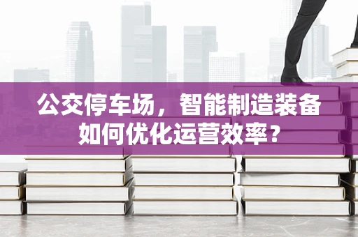 公交停车场，智能制造装备如何优化运营效率？