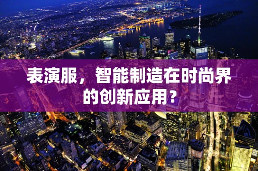 表演服，智能制造在时尚界的创新应用？
