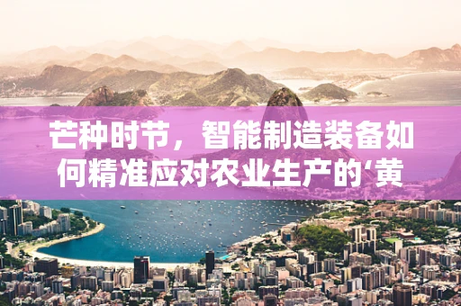 芒种时节，智能制造装备如何精准应对农业生产的‘黄金期’？