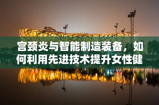 宫颈炎与智能制造装备，如何利用先进技术提升女性健康管理？