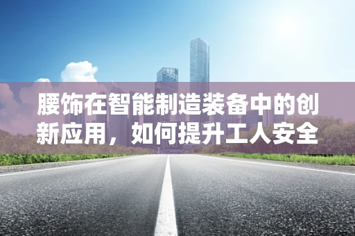 腰饰在智能制造装备中的创新应用，如何提升工人安全与效率？