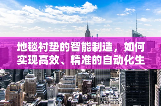 地毯衬垫的智能制造，如何实现高效、精准的自动化生产？