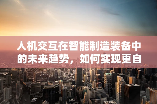 人机交互在智能制造装备中的未来趋势，如何实现更自然、高效的交互体验？