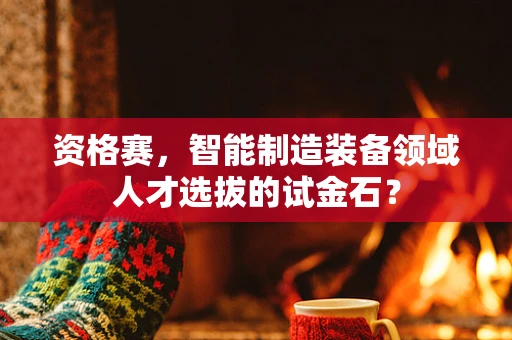 资格赛，智能制造装备领域人才选拔的试金石？