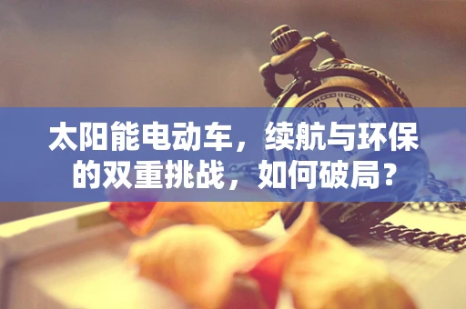 太阳能电动车，续航与环保的双重挑战，如何破局？