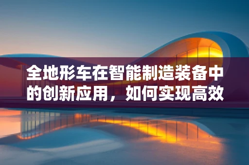 全地形车在智能制造装备中的创新应用，如何实现高效、灵活的作业？