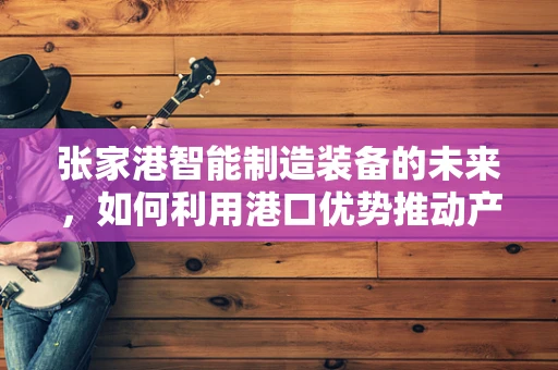 张家港智能制造装备的未来，如何利用港口优势推动产业升级？