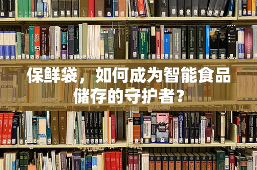 保鲜袋，如何成为智能食品储存的守护者？