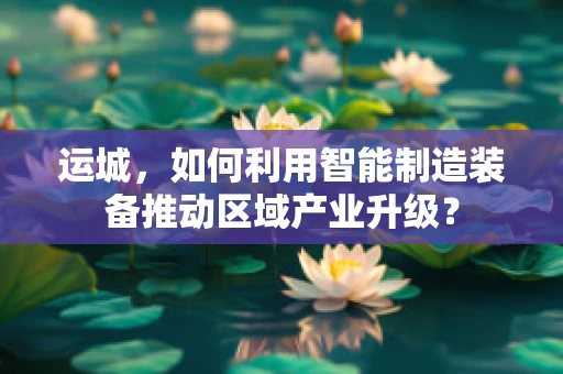 运城，如何利用智能制造装备推动区域产业升级？