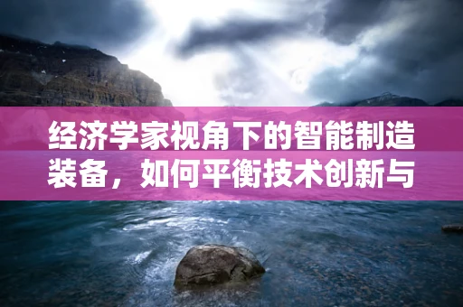 经济学家视角下的智能制造装备，如何平衡技术创新与经济成本？