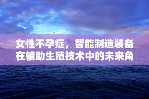 女性不孕症，智能制造装备在辅助生殖技术中的未来角色？