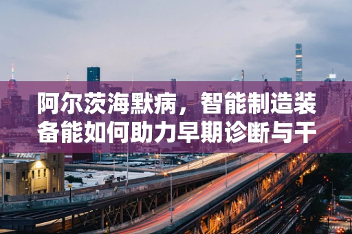 阿尔茨海默病，智能制造装备能如何助力早期诊断与干预？