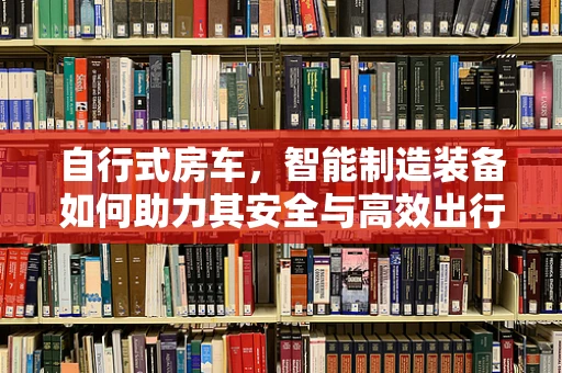 自行式房车，智能制造装备如何助力其安全与高效出行？