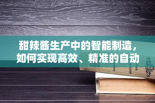 甜辣酱生产中的智能制造，如何实现高效、精准的自动化灌装？