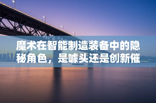 魔术在智能制造装备中的隐秘角色，是噱头还是创新催化剂？