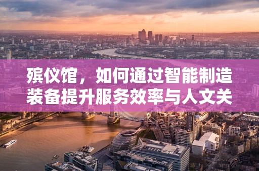 殡仪馆，如何通过智能制造装备提升服务效率与人文关怀？