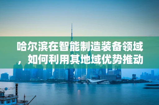 哈尔滨在智能制造装备领域，如何利用其地域优势推动产业升级？