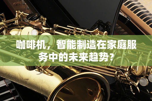 咖啡机，智能制造在家庭服务中的未来趋势？