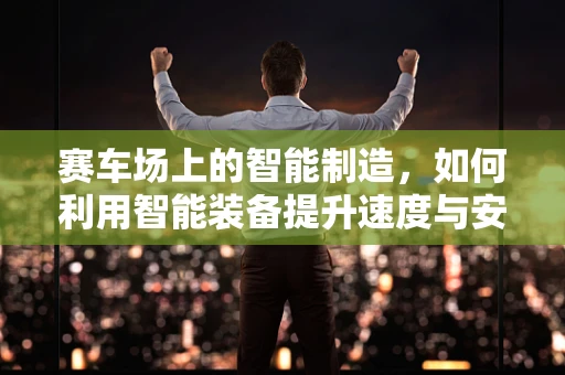 赛车场上的智能制造，如何利用智能装备提升速度与安全？