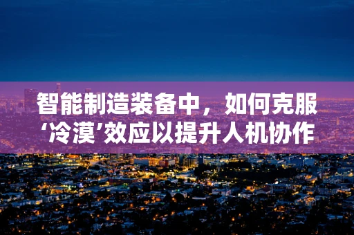 智能制造装备中，如何克服‘冷漠’效应以提升人机协作效率？