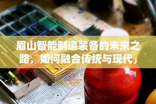 眉山智能制造装备的未来之路，如何融合传统与现代，实现产业升级？