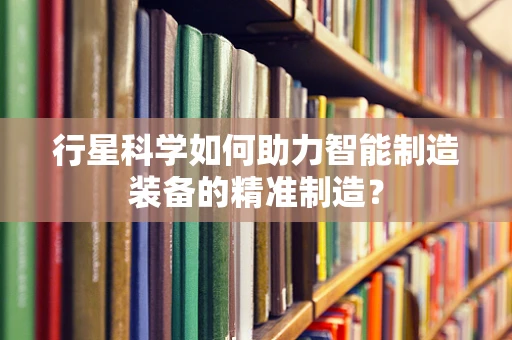 行星科学如何助力智能制造装备的精准制造？