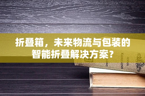 折叠箱，未来物流与包装的智能折叠解决方案？