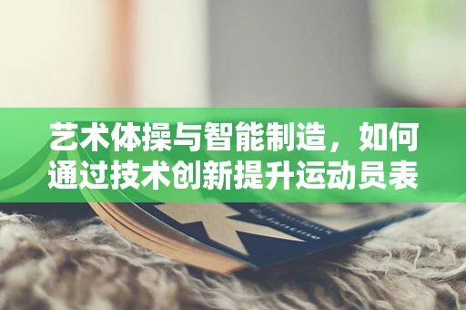 艺术体操与智能制造，如何通过技术创新提升运动员表现？