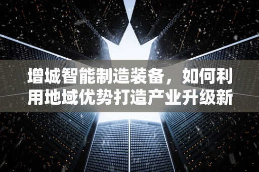 增城智能制造装备，如何利用地域优势打造产业升级新引擎？