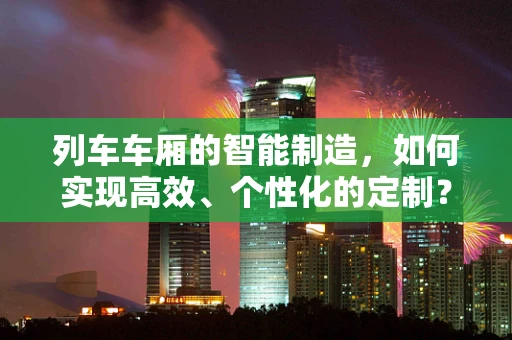 列车车厢的智能制造，如何实现高效、个性化的定制？