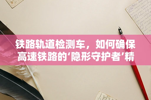 铁路轨道检测车，如何确保高速铁路的‘隐形守护者’精准高效？