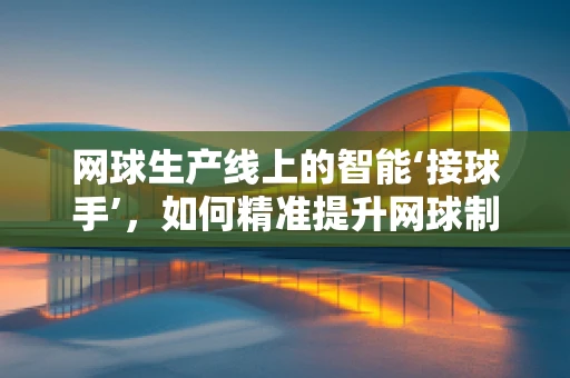 网球生产线上的智能‘接球手’，如何精准提升网球制造效率？