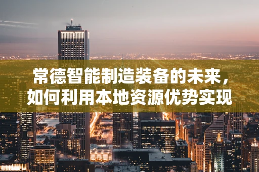 常德智能制造装备的未来，如何利用本地资源优势实现产业升级？
