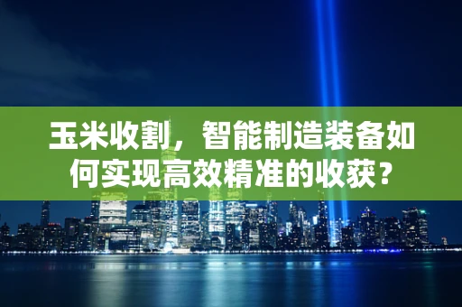 玉米收割，智能制造装备如何实现高效精准的收获？