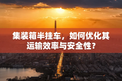 集装箱半挂车，如何优化其运输效率与安全性？