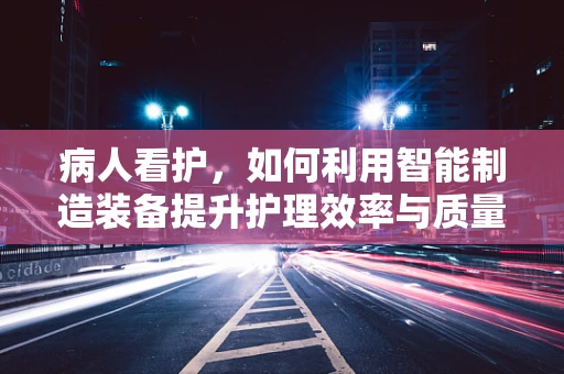 病人看护，如何利用智能制造装备提升护理效率与质量？