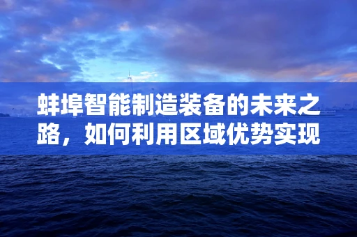 蚌埠智能制造装备的未来之路，如何利用区域优势实现产业升级？