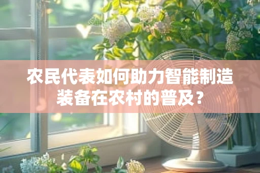 农民代表如何助力智能制造装备在农村的普及？