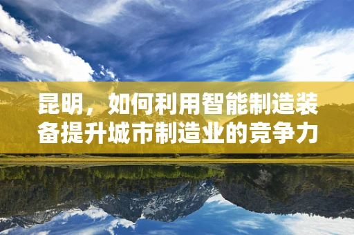 昆明，如何利用智能制造装备提升城市制造业的竞争力？