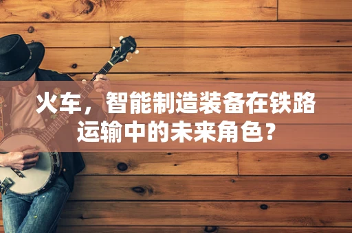 火车，智能制造装备在铁路运输中的未来角色？