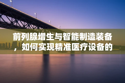 前列腺增生与智能制造装备，如何实现精准医疗设备的设计与生产？