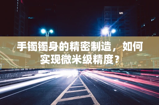 手镯镯身的精密制造，如何实现微米级精度？