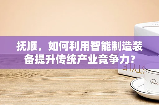 抚顺，如何利用智能制造装备提升传统产业竞争力？