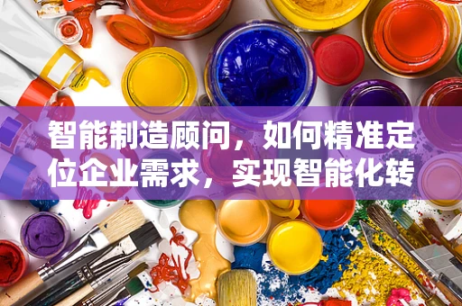 智能制造顾问，如何精准定位企业需求，实现智能化转型？