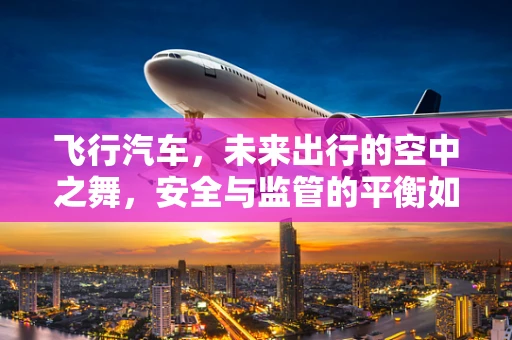 飞行汽车，未来出行的空中之舞，安全与监管的平衡如何实现？