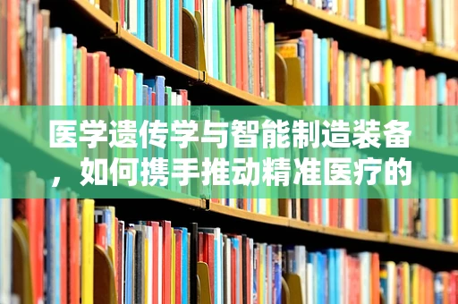 医学遗传学与智能制造装备，如何携手推动精准医疗的未来？