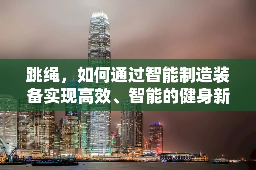 跳绳，如何通过智能制造装备实现高效、智能的健身新体验？