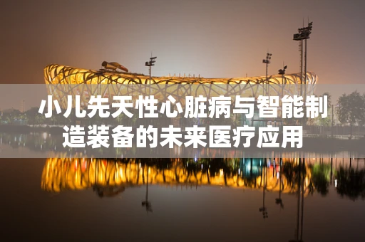 小儿先天性心脏病与智能制造装备的未来医疗应用