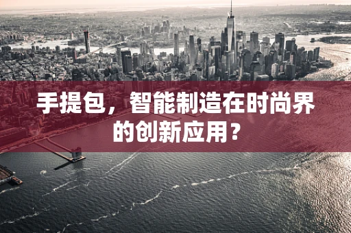 手提包，智能制造在时尚界的创新应用？