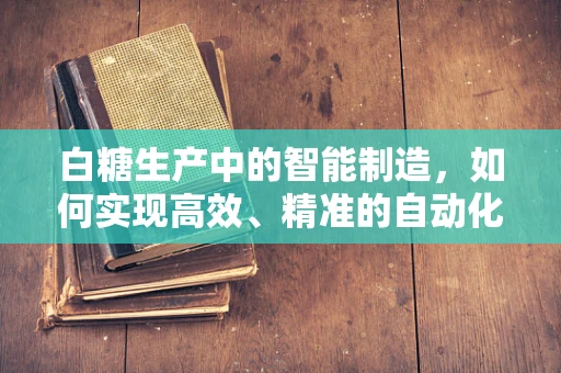 白糖生产中的智能制造，如何实现高效、精准的自动化控制？